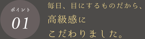 ポイント01 毎日、目にするものだから、高級感にこだわりました