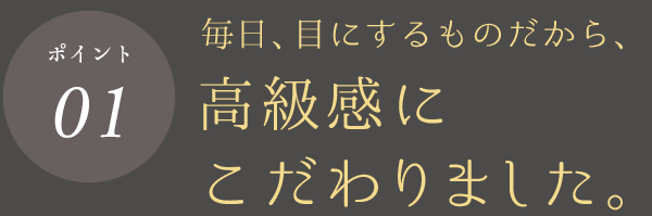 ポイント01 毎日、目にするものだから、高級感にこだわりました