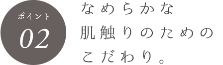 ポイント02 なめらかな肌触りのためのこだわり。