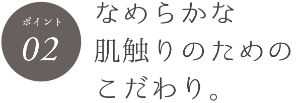 ポイント02 なめらかな肌触りのためのこだわり。